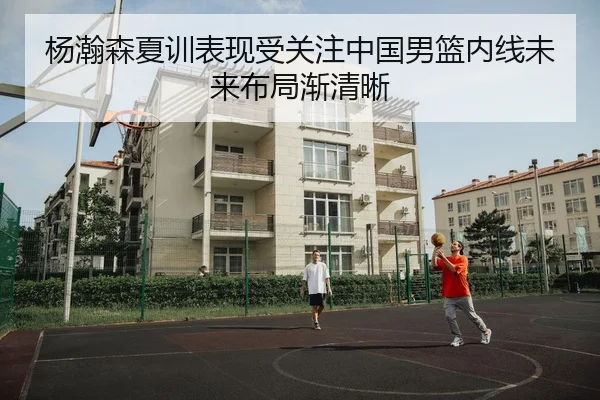 杨瀚森夏训表现受关注中国男篮内线未来布局渐清晰